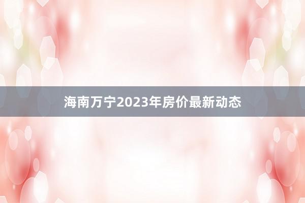 海南万宁2023年房价最新动态